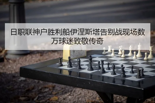 日职联神户胜利船伊涅斯塔告别战现场数万球迷致敬传奇